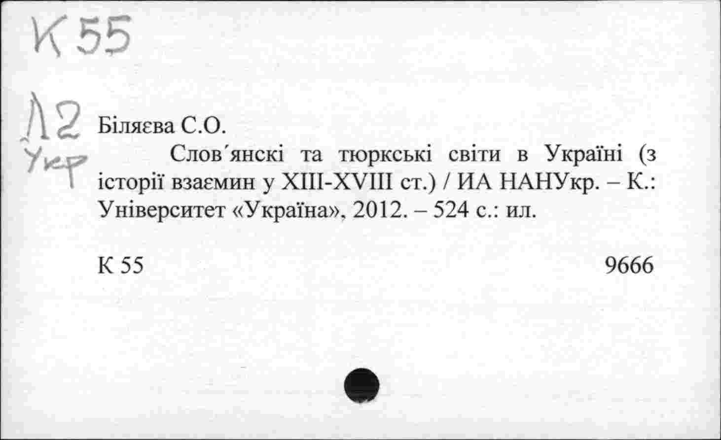 ﻿К 55
Біляєва С. О.
Слов'янскі та тюркські світи в Україні (з історії взаємин у XIII-XVIII ст.) / ИА НАНУкр. - К.: Університет «Україна». 2012. - 524 с.: ил.
К 55
9666